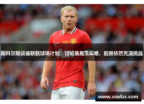 斯科尔斯谈曼联新球场计划：讨论虽易落实难，前景依然充满挑战