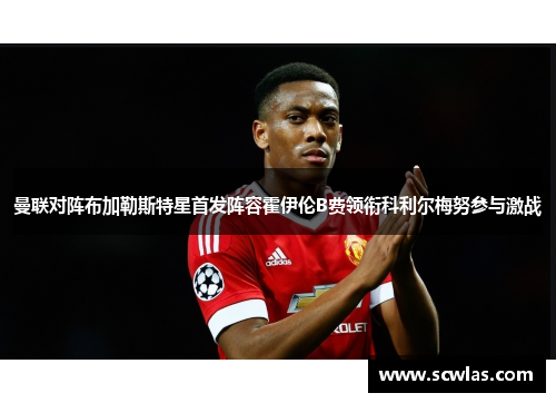 曼联对阵布加勒斯特星首发阵容霍伊伦B费领衔科利尔梅努参与激战
