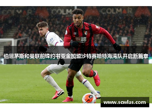 伯恩茅斯和曼联前锋约书亚金加盟沙特赛哈特海湾队开启新篇章